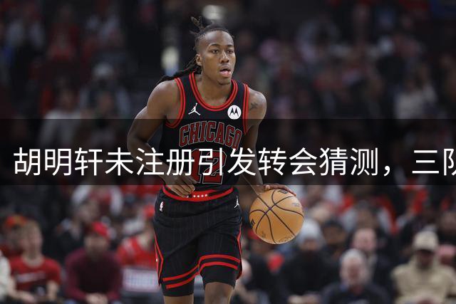 胡明轩未注册引发转会猜测，三队或成潜在下家